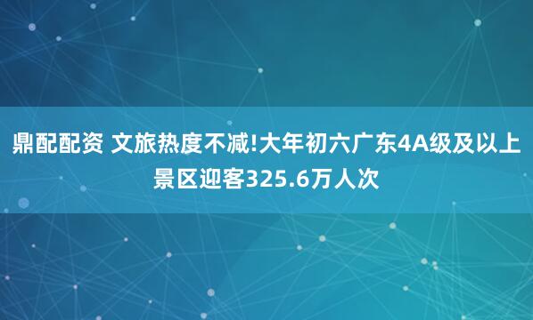 鼎配配资 文旅热度不减!大年初六广东4A级及以上景区迎客325.6万人次