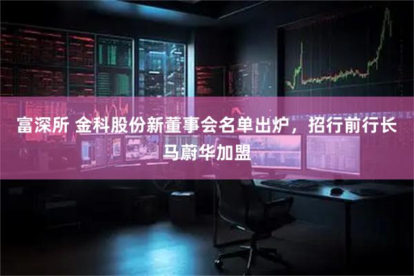富深所 金科股份新董事会名单出炉，招行前行长马蔚华加盟