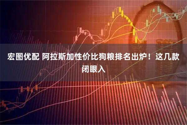 宏图优配 阿拉斯加性价比狗粮排名出炉！这几款闭眼入