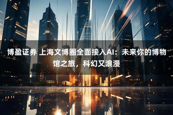 博盈证券 上海文博圈全面接入AI：未来你的博物馆之旅，科幻又浪漫