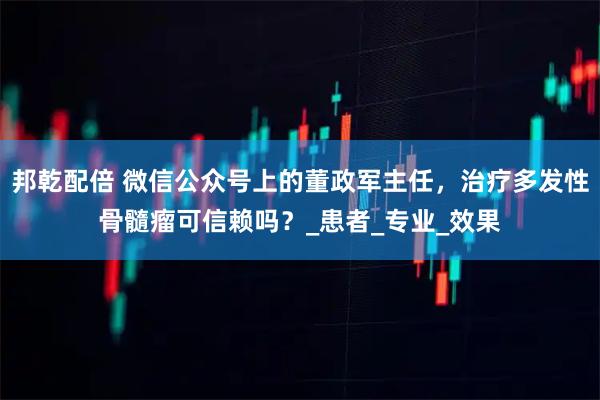 邦乾配倍 微信公众号上的董政军主任，治疗多发性骨髓瘤可信赖吗？_患者_专业_效果