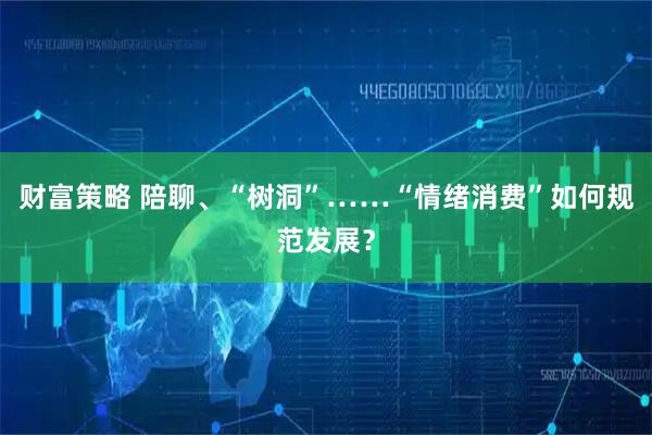 财富策略 陪聊、“树洞”……“情绪消费”如何规范发展？